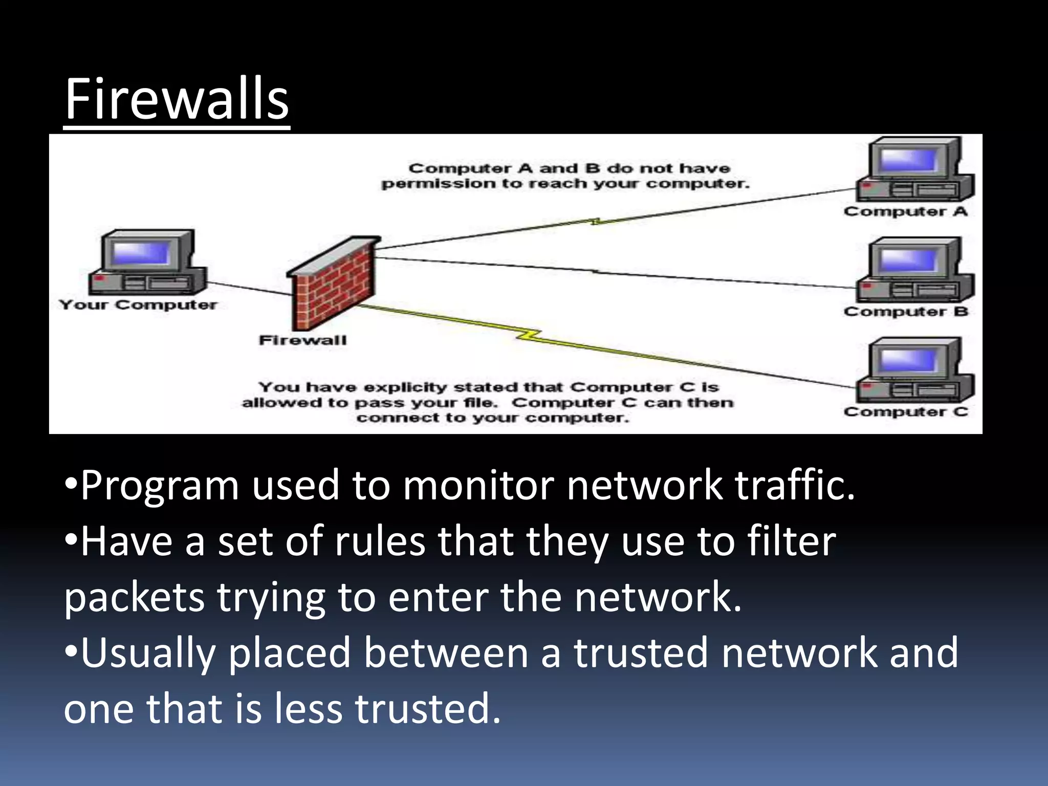 Firewalls
•Program used to monitor network traffic.
•Have a set of rules that they use to filter
packets trying to enter the network.
•Usually placed between a trusted network and
one that is less trusted.
 