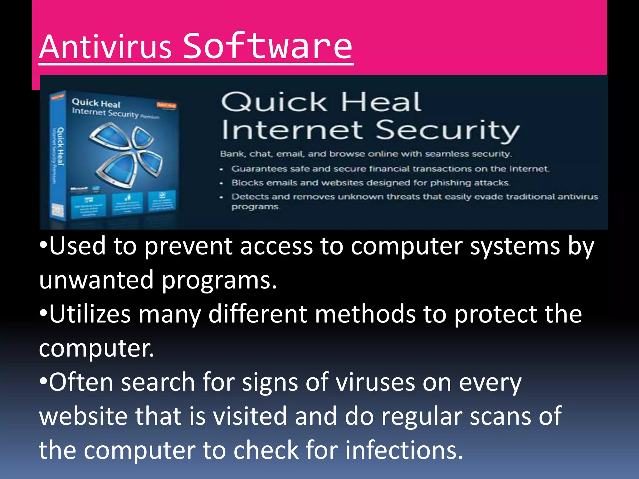 Antivirus Software
•Used to prevent access to computer systems by
unwanted programs.
•Utilizes many different methods to protect the
computer.
•Often search for signs of viruses on every
website that is visited and do regular scans of
the computer to check for infections.
 