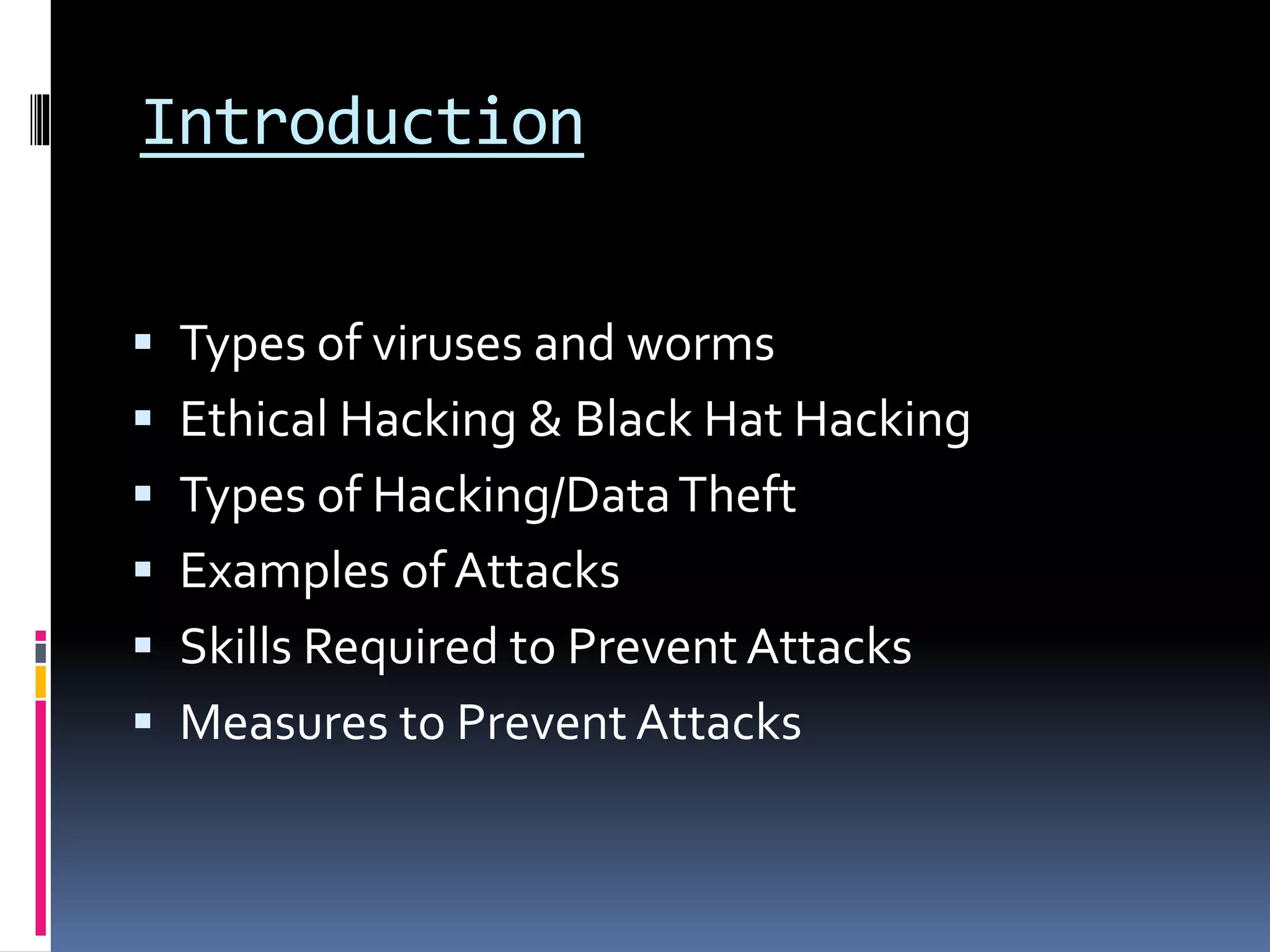 Introduction
 Types of viruses and worms
 Ethical Hacking & Black Hat Hacking
 Types of Hacking/DataTheft
 Examples of Attacks
 Skills Required to Prevent Attacks
 Measures to Prevent Attacks
 