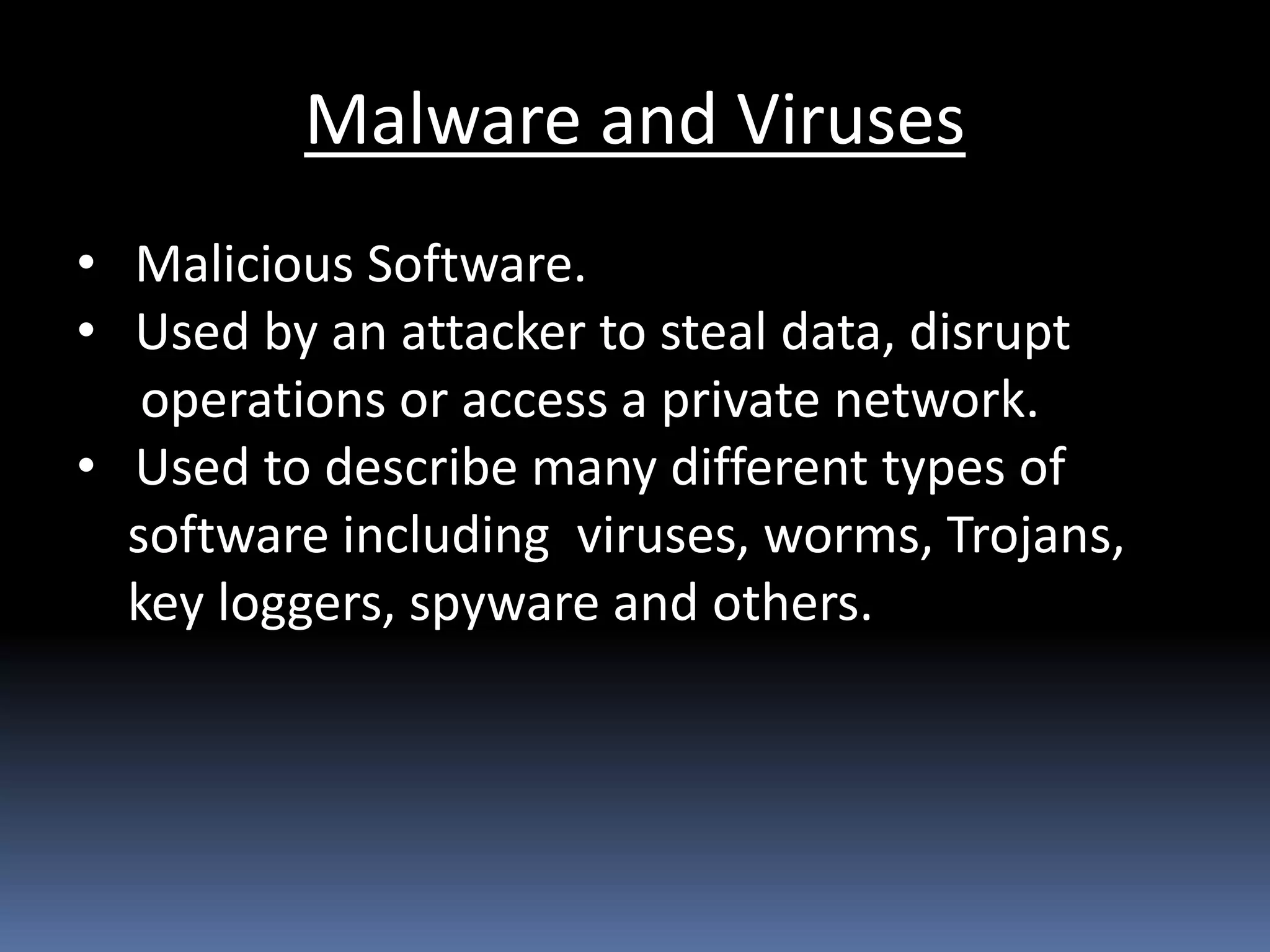 Malware and Viruses
• Malicious Software.
• Used by an attacker to steal data, disrupt
operations or access a private network.
• Used to describe many different types of
software including viruses, worms, Trojans,
key loggers, spyware and others.
 