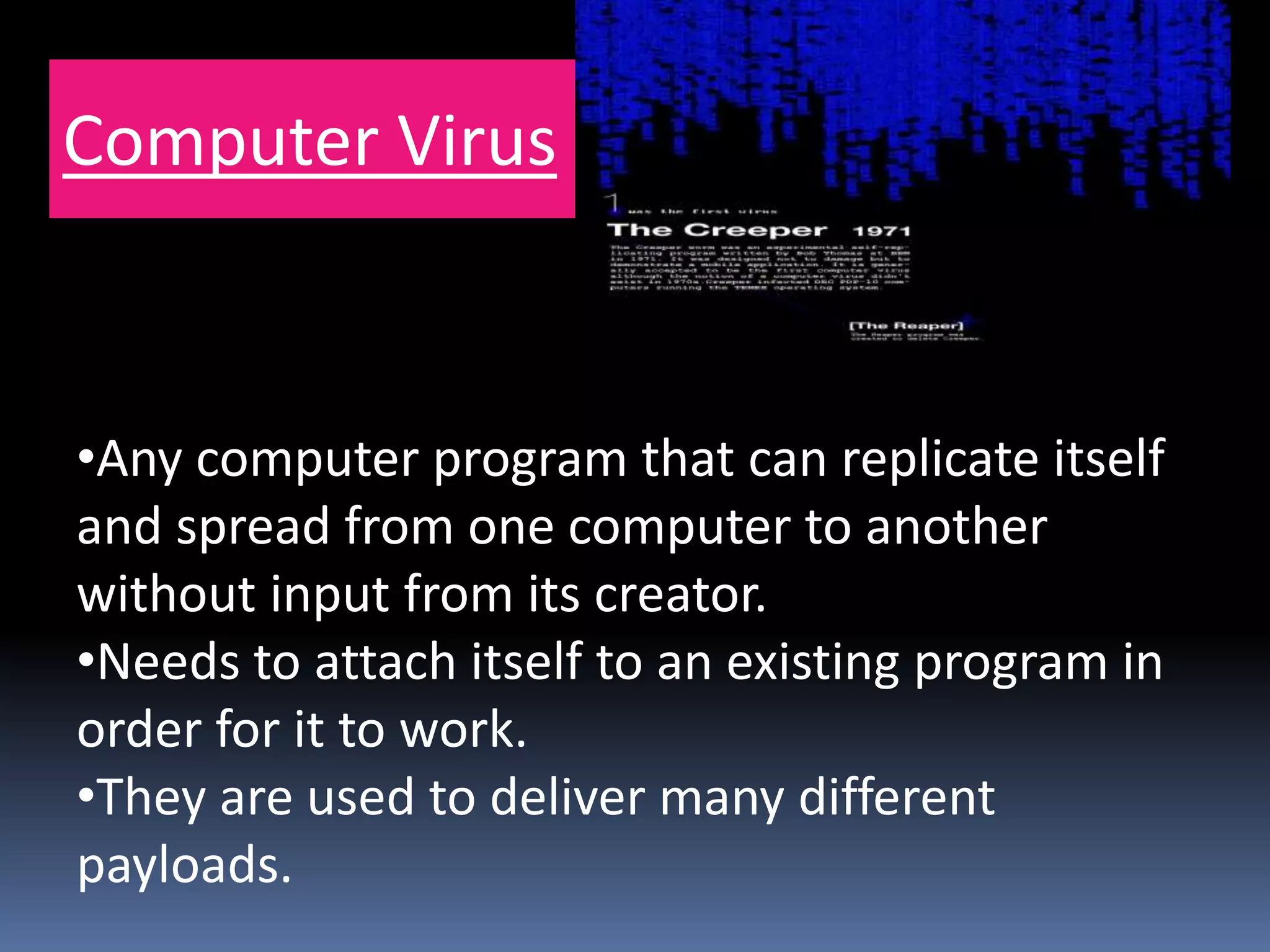 Computer Virus
•Any computer program that can replicate itself
and spread from one computer to another
without input from its creator.
•Needs to attach itself to an existing program in
order for it to work.
•They are used to deliver many different
payloads.
 