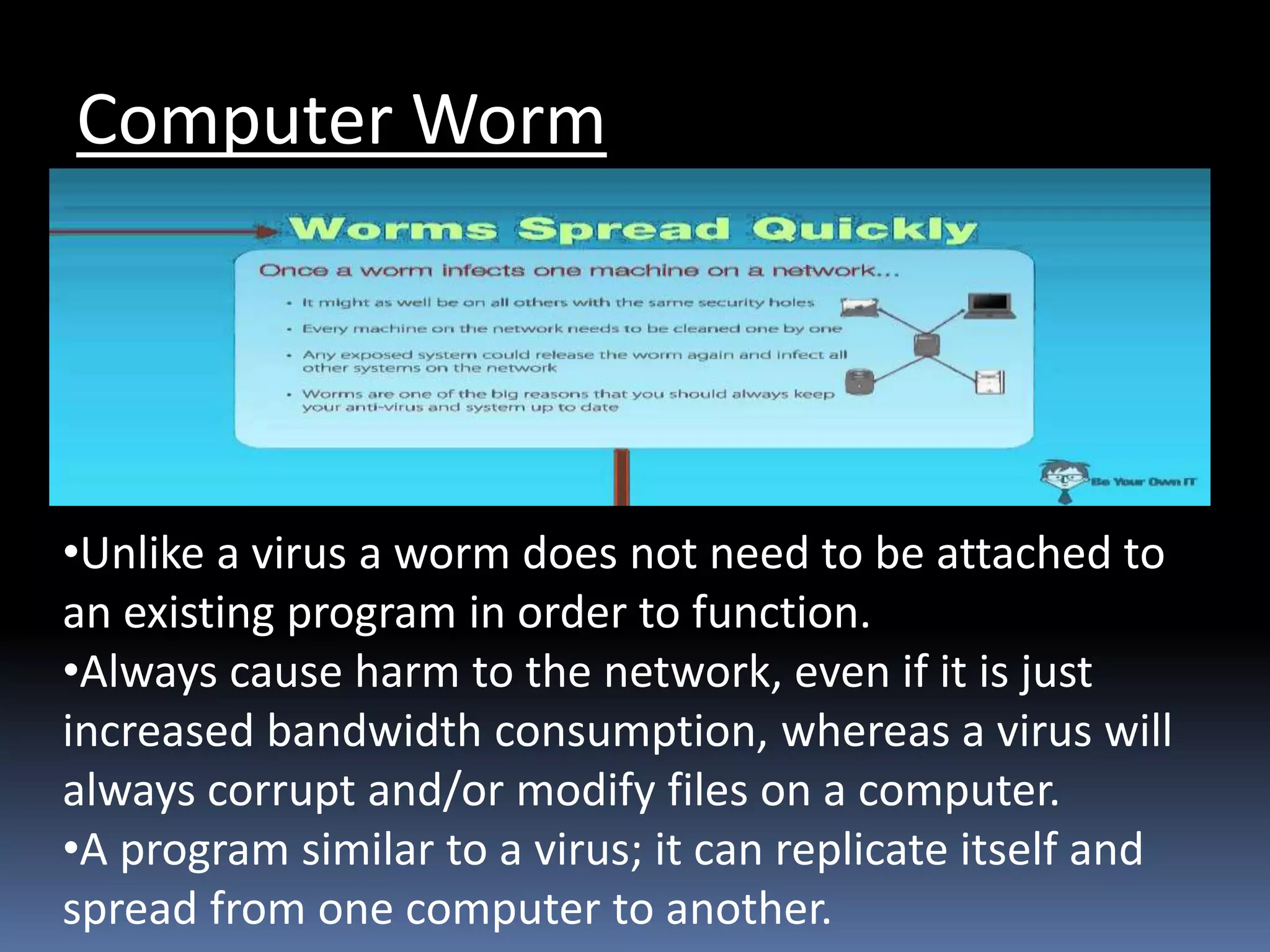 Computer Worm
•Unlike a virus a worm does not need to be attached to
an existing program in order to function.
•Always cause harm to the network, even if it is just
increased bandwidth consumption, whereas a virus will
always corrupt and/or modify files on a computer.
•A program similar to a virus; it can replicate itself and
spread from one computer to another.
 