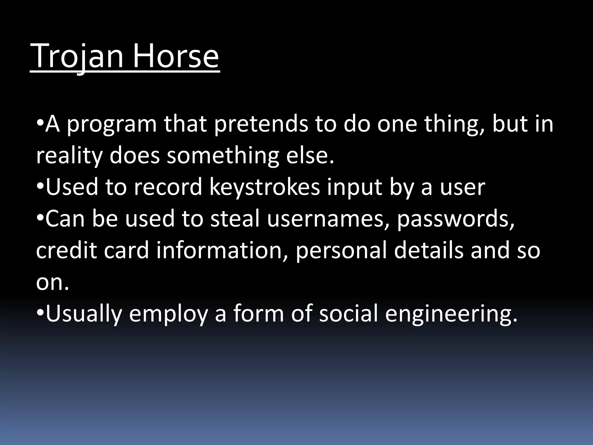 Trojan Horse
•A program that pretends to do one thing, but in
reality does something else.
•Used to record keystrokes input by a user
•Can be used to steal usernames, passwords,
credit card information, personal details and so
on.
•Usually employ a form of social engineering.
 