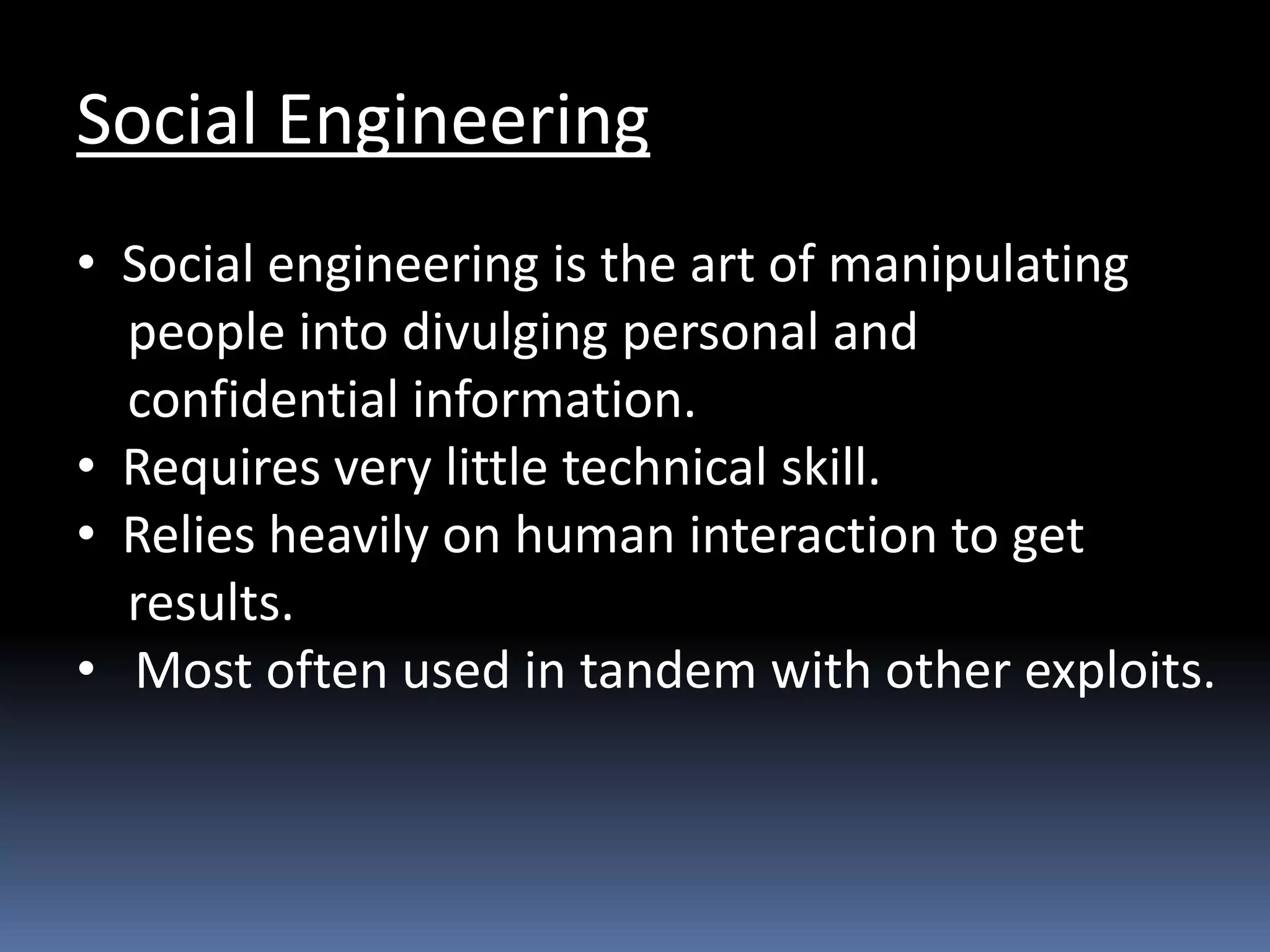 Social Engineering
• Social engineering is the art of manipulating
people into divulging personal and
confidential information.
• Requires very little technical skill.
• Relies heavily on human interaction to get
results.
• Most often used in tandem with other exploits.
 