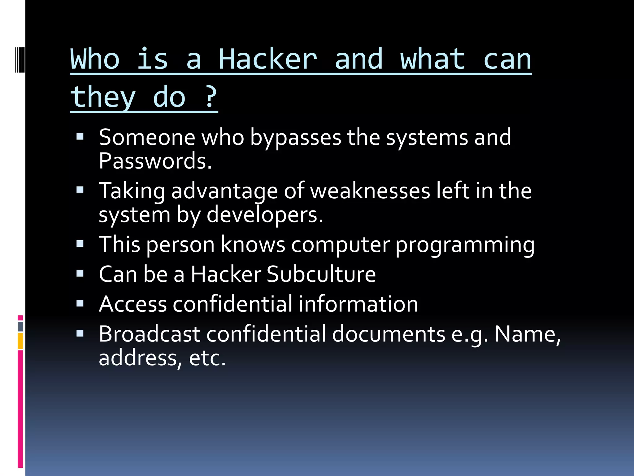 Who is a Hacker and what can
they do ?
 Someone who bypasses the systems and
Passwords.
 Taking advantage of weaknesses left in the
system by developers.
 This person knows computer programming
 Can be a Hacker Subculture
 Access confidential information
 Broadcast confidential documents e.g. Name,
address, etc.
 