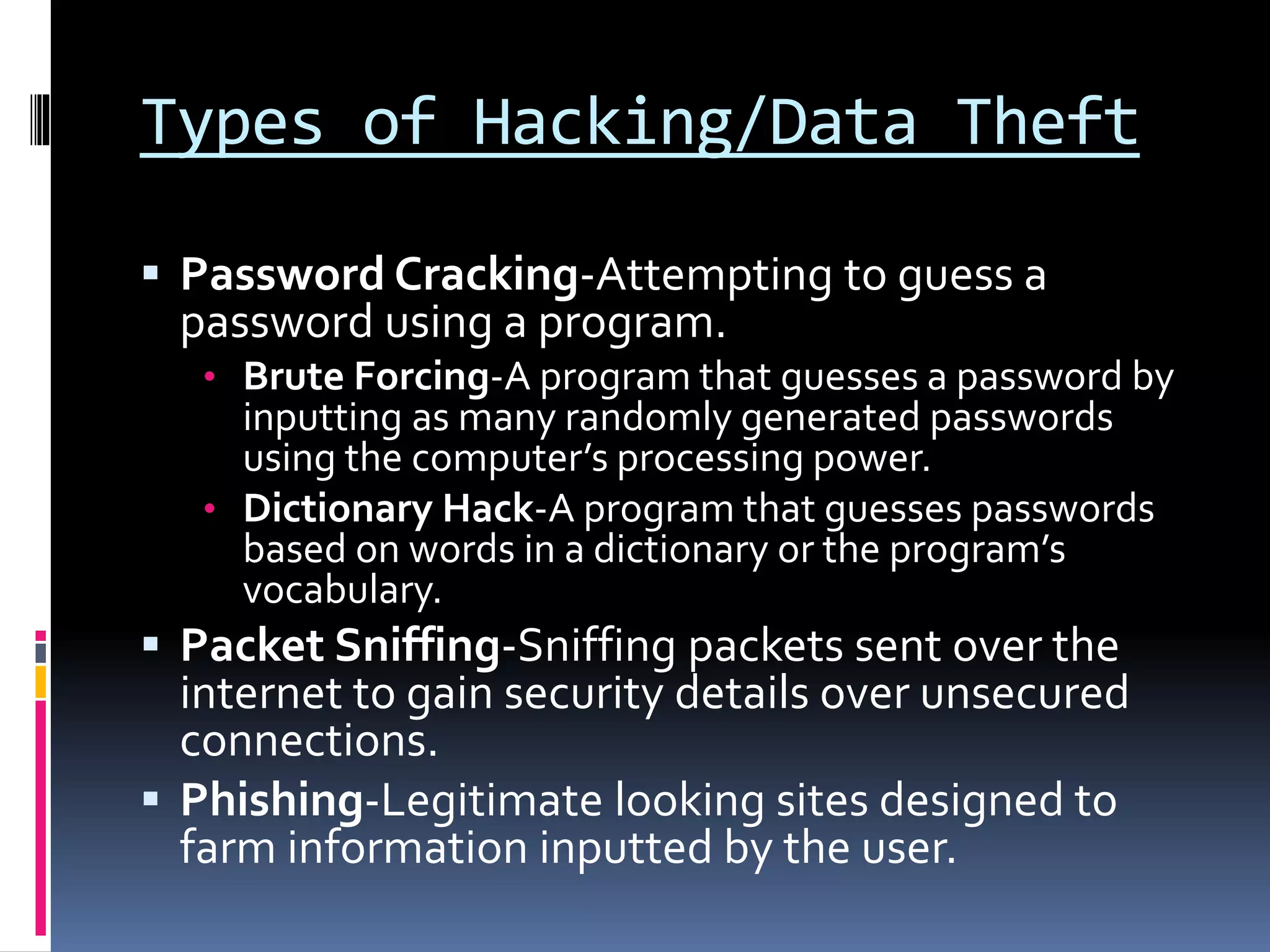 Types of Hacking/Data Theft
 Password Cracking-Attempting to guess a
password using a program.
• Brute Forcing-A program that guesses a password by
inputting as many randomly generated passwords
using the computer’s processing power.
• Dictionary Hack-A program that guesses passwords
based on words in a dictionary or the program’s
vocabulary.
 Packet Sniffing-Sniffing packets sent over the
internet to gain security details over unsecured
connections.
 Phishing-Legitimate looking sites designed to
farm information inputted by the user.
 
