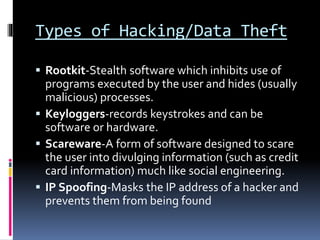 Types of Hacking/Data Theft
 Rootkit-Stealth software which inhibits use of
programs executed by the user and hides (usually
malicious) processes.
 Keyloggers-records keystrokes and can be
software or hardware.
 Scareware-A form of software designed to scare
the user into divulging information (such as credit
card information) much like social engineering.
 IP Spoofing-Masks the IP address of a hacker and
prevents them from being found
 