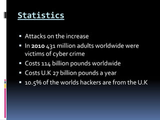Statistics
 Attacks on the increase
 In 2010 431 million adults worldwide were
victims of cyber crime
 Costs 114 billion pounds worldwide
 Costs U.K 27 billion pounds a year
 10.5% of the worlds hackers are from the U.K
 