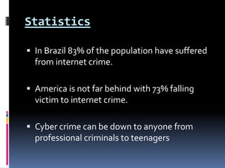 Statistics
 In Brazil 83% of the population have suffered
from internet crime.
 America is not far behind with 73% falling
victim to internet crime.
 Cyber crime can be down to anyone from
professional criminals to teenagers
 