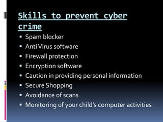 Skills to prevent cyber
crime
 Spam blocker
 AntiVirus software
 Firewall protection
 Encryption software
 Caution in providing personal information
 Secure Shopping
 Avoidance of scans
 Monitoring of your child’s computer activities
 