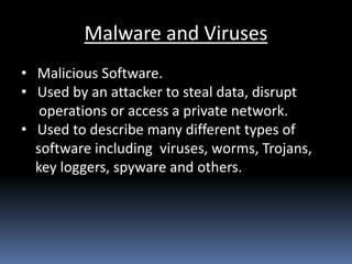Malware and Viruses
• Malicious Software.
• Used by an attacker to steal data, disrupt
operations or access a private network.
• Used to describe many different types of
software including viruses, worms, Trojans,
key loggers, spyware and others.
 