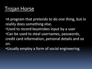 Trojan Horse
•A program that pretends to do one thing, but in
reality does something else.
•Used to record keystrokes input by a user
•Can be used to steal usernames, passwords,
credit card information, personal details and so
on.
•Usually employ a form of social engineering.
 