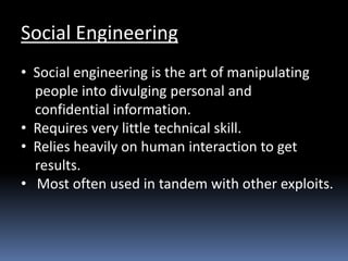 Social Engineering
• Social engineering is the art of manipulating
people into divulging personal and
confidential information.
• Requires very little technical skill.
• Relies heavily on human interaction to get
results.
• Most often used in tandem with other exploits.
 
