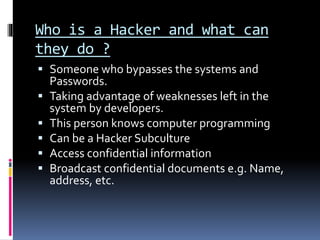 Who is a Hacker and what can
they do ?
 Someone who bypasses the systems and
Passwords.
 Taking advantage of weaknesses left in the
system by developers.
 This person knows computer programming
 Can be a Hacker Subculture
 Access confidential information
 Broadcast confidential documents e.g. Name,
address, etc.
 