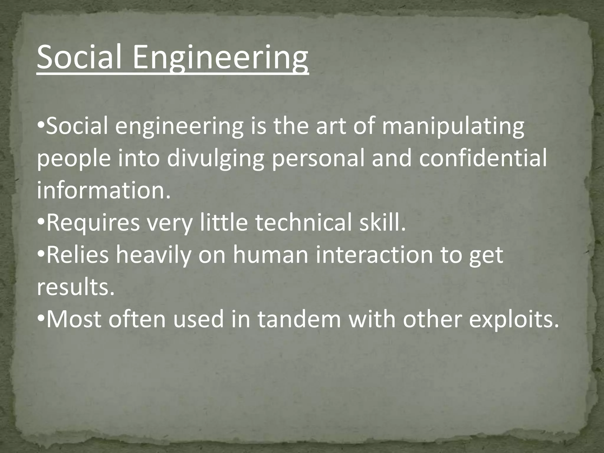 Social Engineering
•Social engineering is the art of manipulating
people into divulging personal and confidential
information.
•Requires very little technical skill.
•Relies heavily on human interaction to get
results.
•Most often used in tandem with other exploits.
 