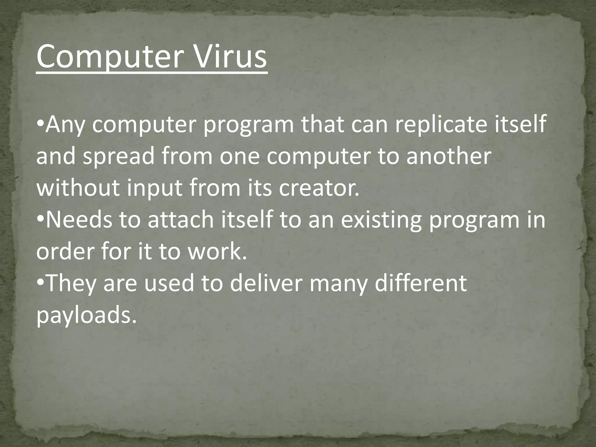 Computer Virus
•Any computer program that can replicate itself
and spread from one computer to another
without input from its creator.
•Needs to attach itself to an existing program in
order for it to work.
•They are used to deliver many different
payloads.
 
