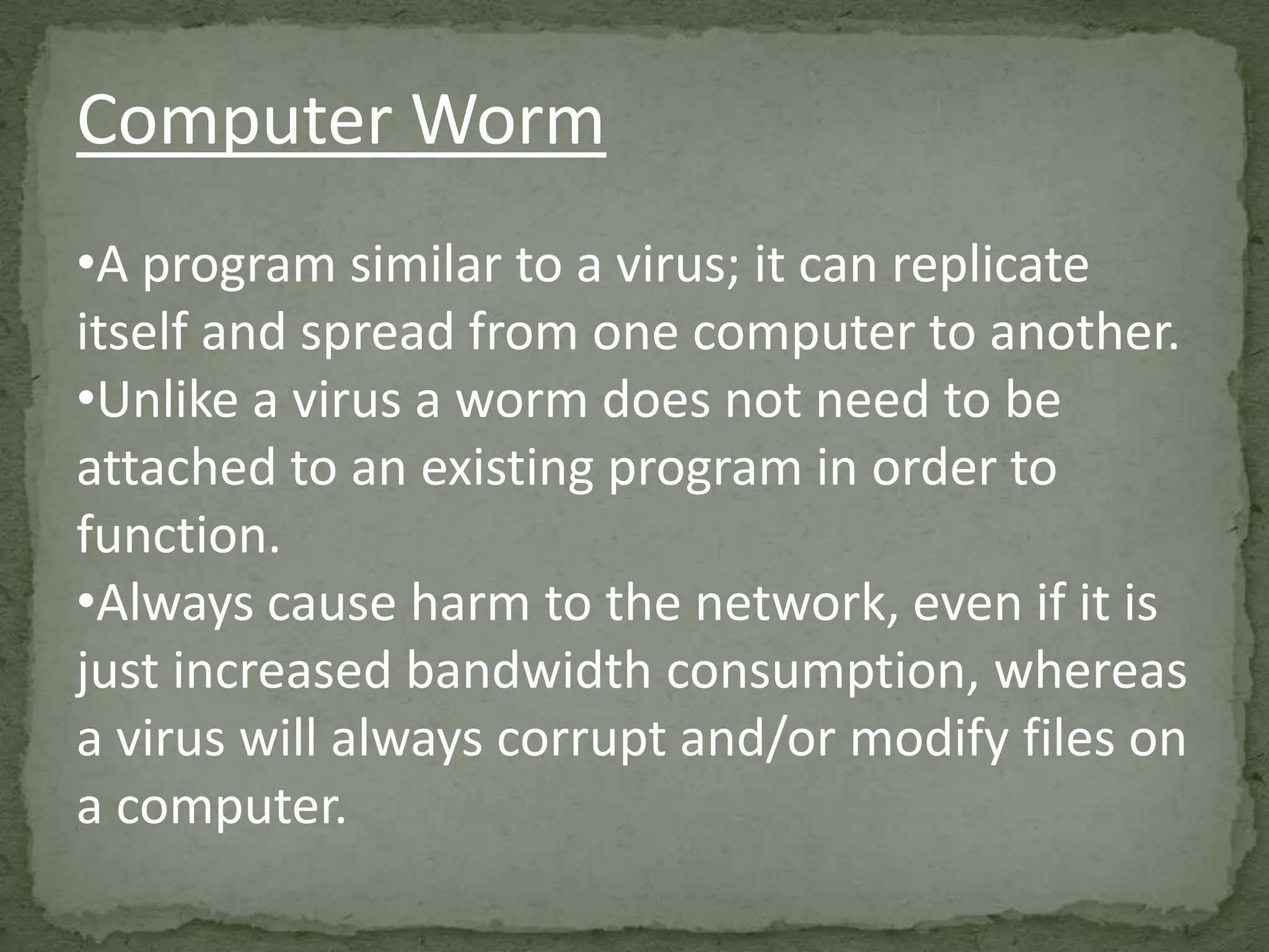Computer Worm
•A program similar to a virus; it can replicate
itself and spread from one computer to another.
•Unlike a virus a worm does not need to be
attached to an existing program in order to
function.
•Always cause harm to the network, even if it is
just increased bandwidth consumption, whereas
a virus will always corrupt and/or modify files on
a computer.
 
