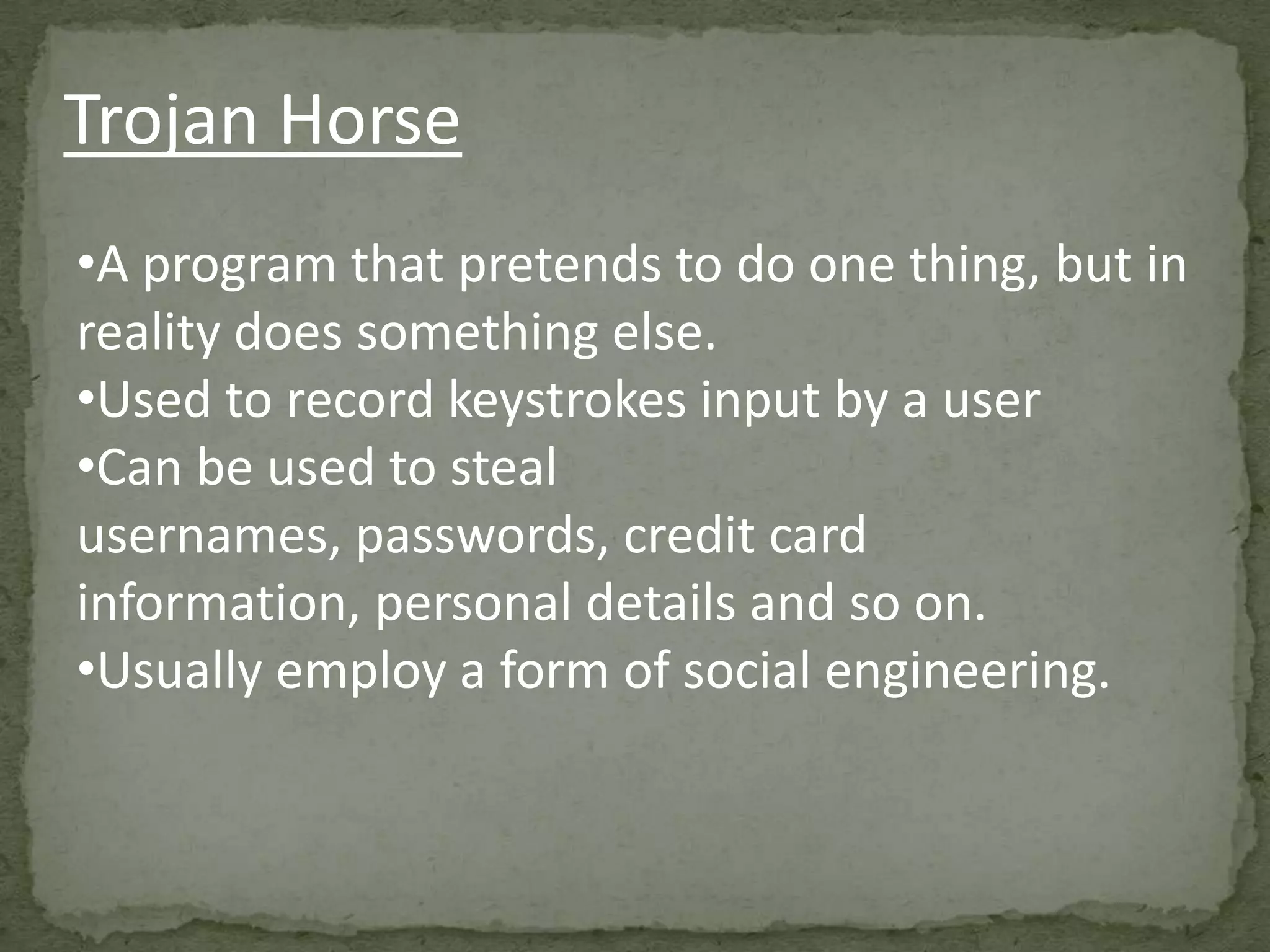 Trojan Horse
•A program that pretends to do one thing, but in
reality does something else.
•Used to record keystrokes input by a user
•Can be used to steal
usernames, passwords, credit card
information, personal details and so on.
•Usually employ a form of social engineering.
 