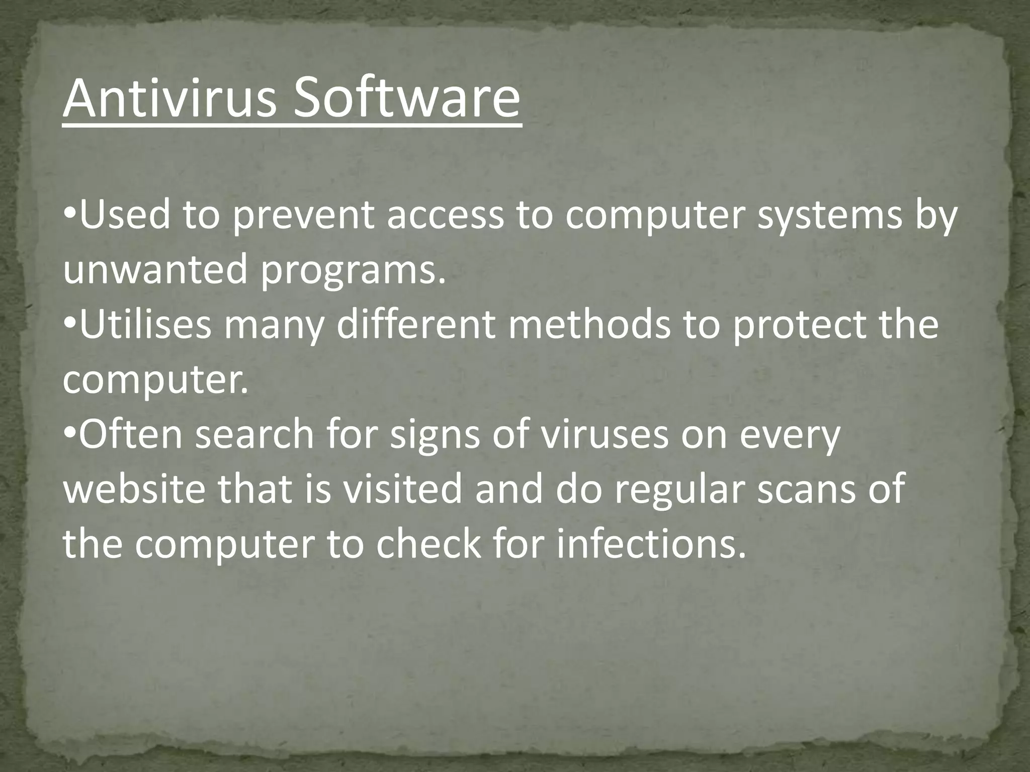 Antivirus Software
•Used to prevent access to computer systems by
unwanted programs.
•Utilises many different methods to protect the
computer.
•Often search for signs of viruses on every
website that is visited and do regular scans of
the computer to check for infections.
 