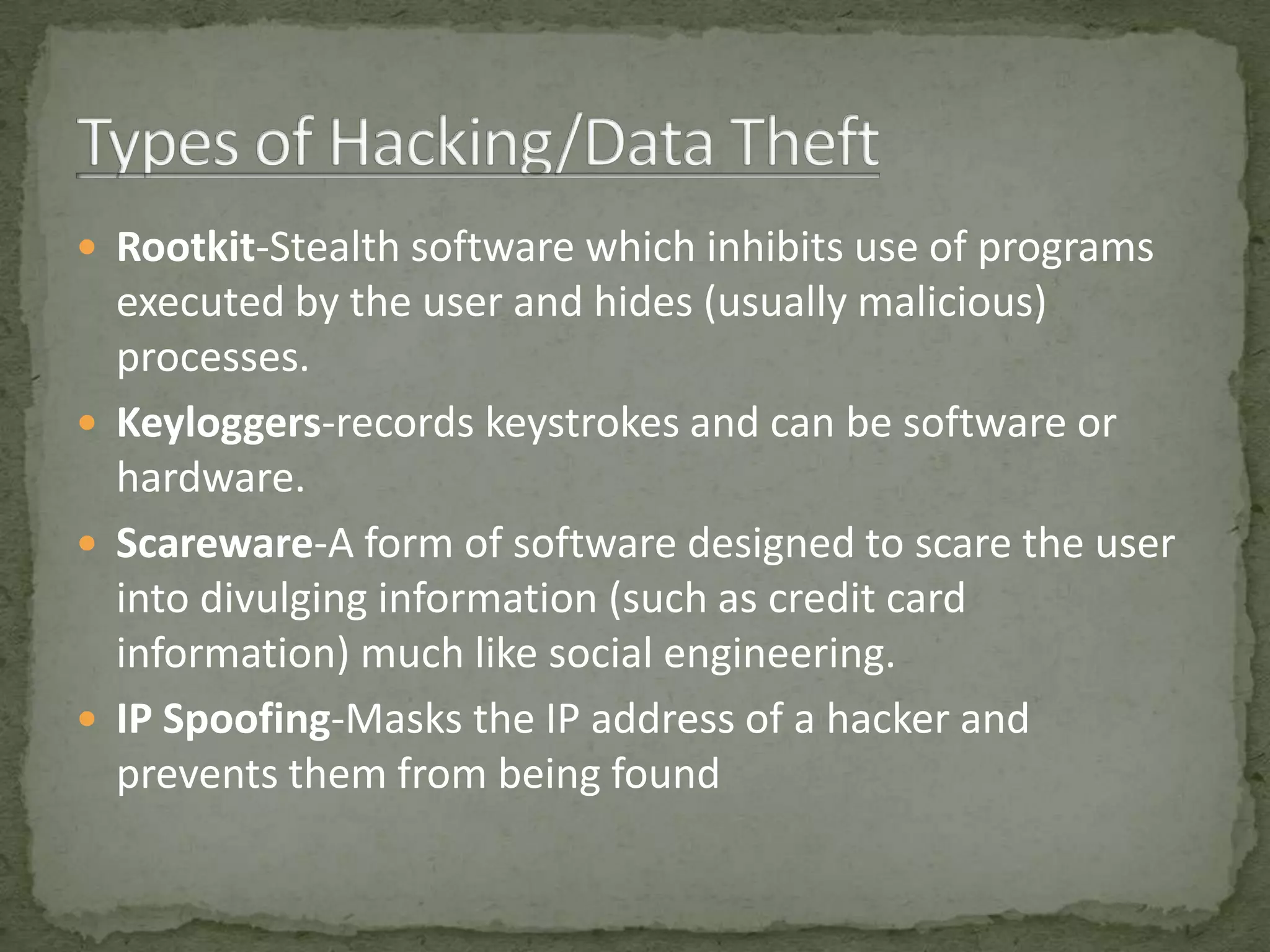  Rootkit-Stealth software which inhibits use of programs
  executed by the user and hides (usually malicious)
  processes.
 Keyloggers-records keystrokes and can be software or
  hardware.
 Scareware-A form of software designed to scare the user
  into divulging information (such as credit card
  information) much like social engineering.
 IP Spoofing-Masks the IP address of a hacker and
  prevents them from being found
 