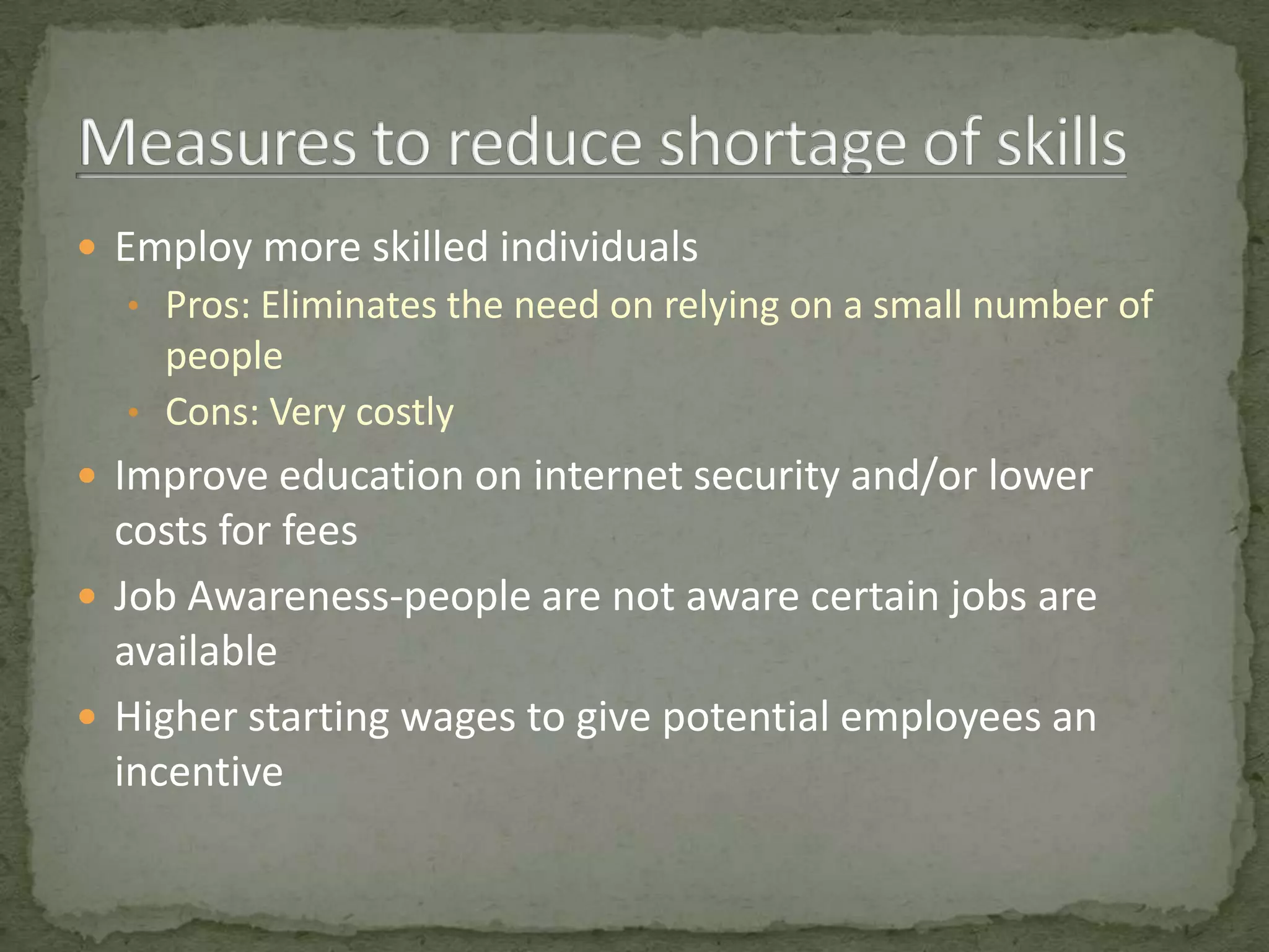  Employ more skilled individuals
  • Pros: Eliminates the need on relying on a small number of
    people
  • Cons: Very costly
 Improve education on internet security and/or lower
  costs for fees
 Job Awareness-people are not aware certain jobs are
  available
 Higher starting wages to give potential employees an
  incentive
 