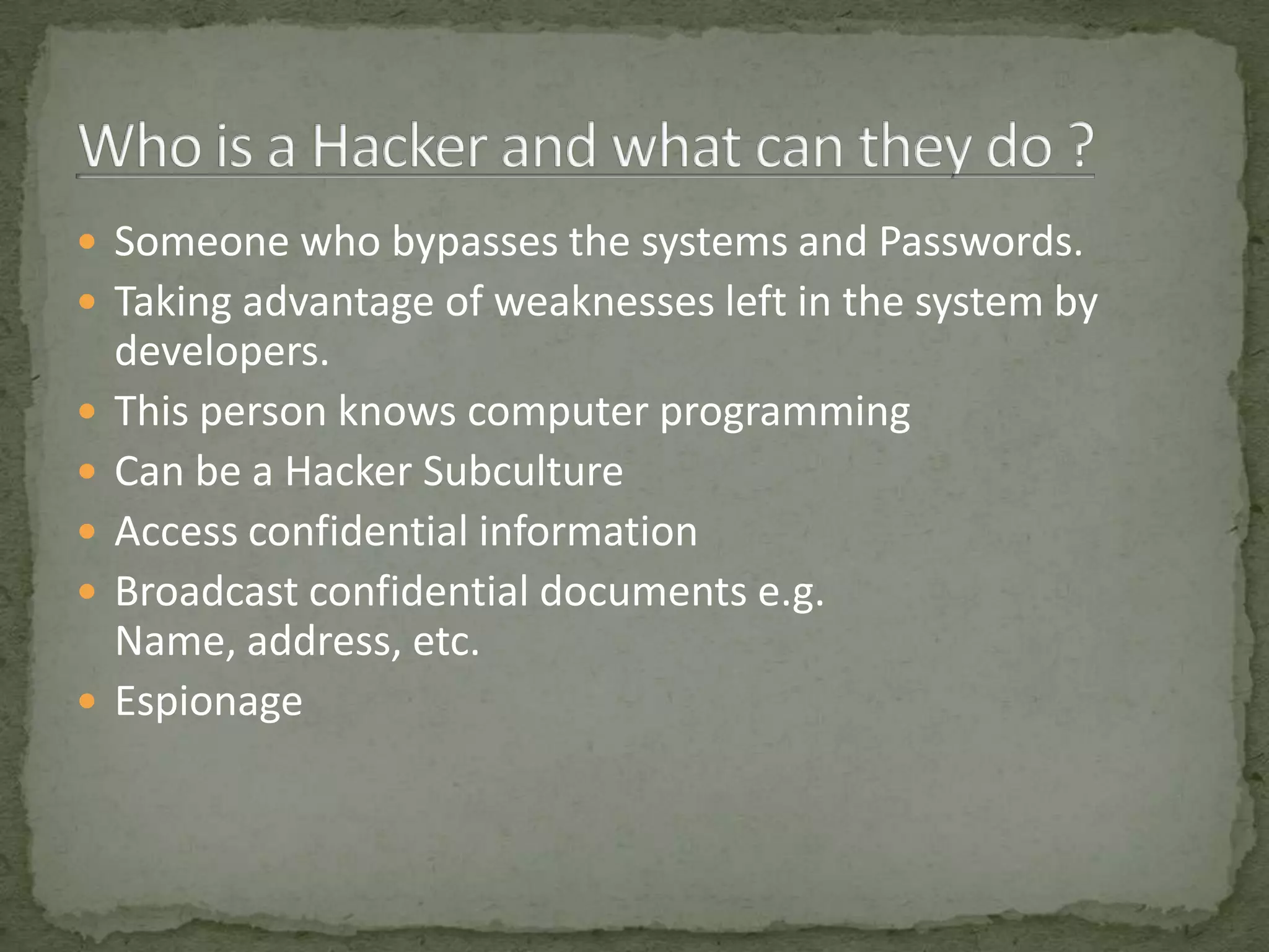  Someone who bypasses the systems and Passwords.
 Taking advantage of weaknesses left in the system by
    developers.
   This person knows computer programming
   Can be a Hacker Subculture
   Access confidential information
   Broadcast confidential documents e.g.
    Name, address, etc.
   Espionage
 