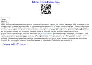 Internet Security Protocol Essay
Capstone Essay
1st hour
4/10/2015
Destiny Case
Internet Security Protocols Internet security protocols use many different methods to protect your computer from dangers across the internet. Because
there are so many methods to do this with, there are also many protocols concerning internet security. Internet protocols as a group are often referred
to as TCP or IP. TCP stands for Transmission Control Protocol and IP stands for Internet Protocol. Internet Protocol will deal only with packets but
Transmission Control Protocols allows more than one host to connect and exchange the data they see fit to share. Transmission Control Protocols not
only make sure that your data gets delivered but that the packets sent by you will be delivered in the order that the user sends them.
Kerberos is the first internet security protocol to be discussed. It is a computer network authentication protocol. This security protocol allows nodes
that have to communicate through a non–secure network to prove their identities to the other user/s. It was designed mainly to be used for in client to
server situations. It is an effective model for client to server usage because it provides authentication for, and from, both sides. Kerberos uses
Symmetric key cryptography as a basis for its security. Throughout the authentication process it could use public key cryptography instead of the
Symmetric Key Cryptography. In the AAA protocol, the A's stand for Authentication, Authorization, and Accounting. It
... Get more on HelpWriting.net ...
 