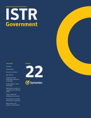 Internet Security Threat Report
ISTR
June 2017
Contents
Introduction
Executive summary
Big numbers
Targeted attacks:
Espionage, subversion,
& sabotage
Email: Malware, spam,
& phishing
Web attacks, toolkits, &
exploiting vulnerabilities
online
Cyber crime & the
underground economy
Ransomware: Extorting
businesses & consumers
New frontiers: IoT,
mobile, & cloud threats
Volume
22
Government
 