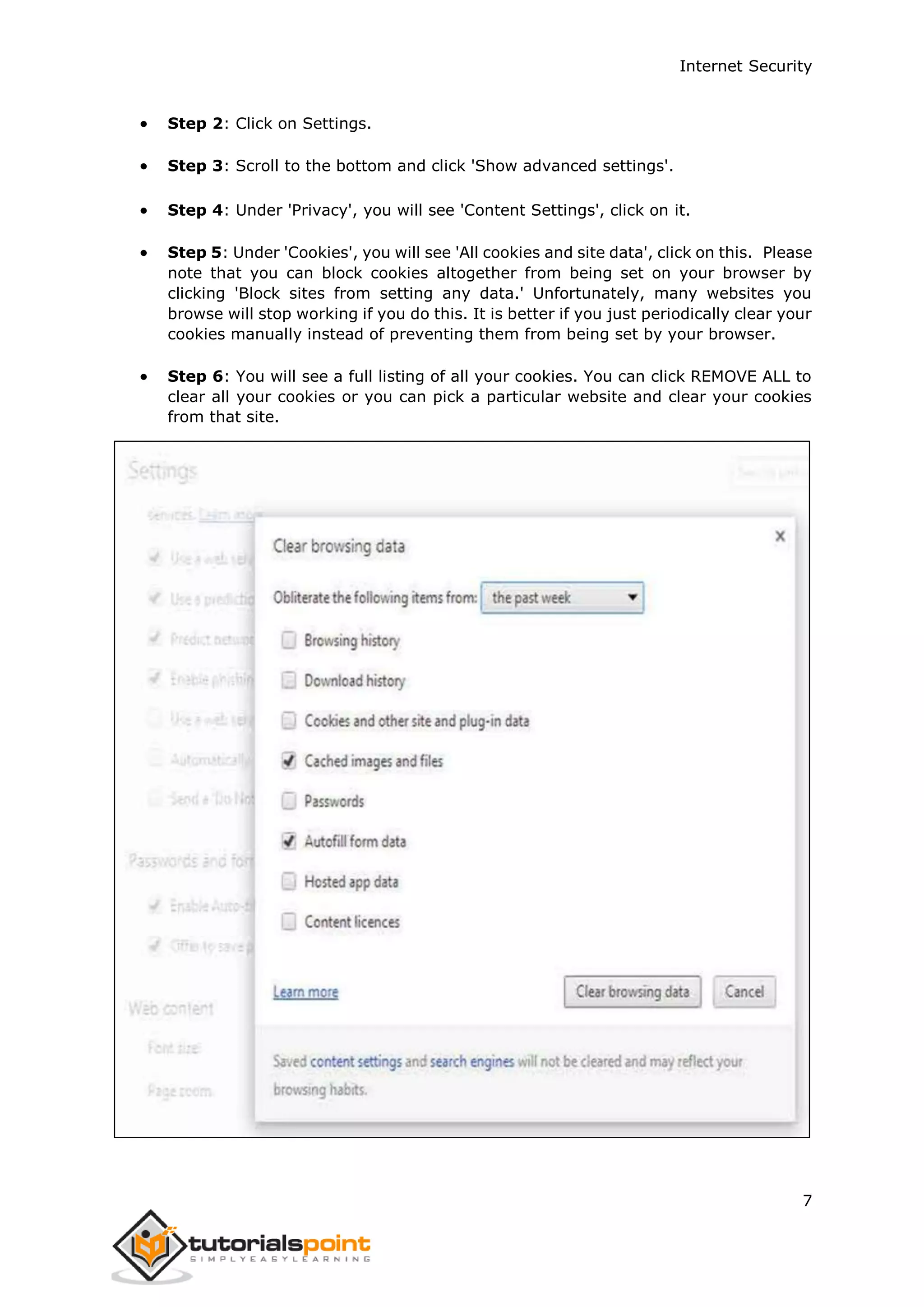 Internet Security
7
 Step 2: Click on Settings.
 Step 3: Scroll to the bottom and click 'Show advanced settings'.
 Step 4: Under 'Privacy', you will see 'Content Settings', click on it.
 Step 5: Under 'Cookies', you will see 'All cookies and site data', click on this. Please
note that you can block cookies altogether from being set on your browser by
clicking 'Block sites from setting any data.' Unfortunately, many websites you
browse will stop working if you do this. It is better if you just periodically clear your
cookies manually instead of preventing them from being set by your browser.
 Step 6: You will see a full listing of all your cookies. You can click REMOVE ALL to
clear all your cookies or you can pick a particular website and clear your cookies
from that site.
 