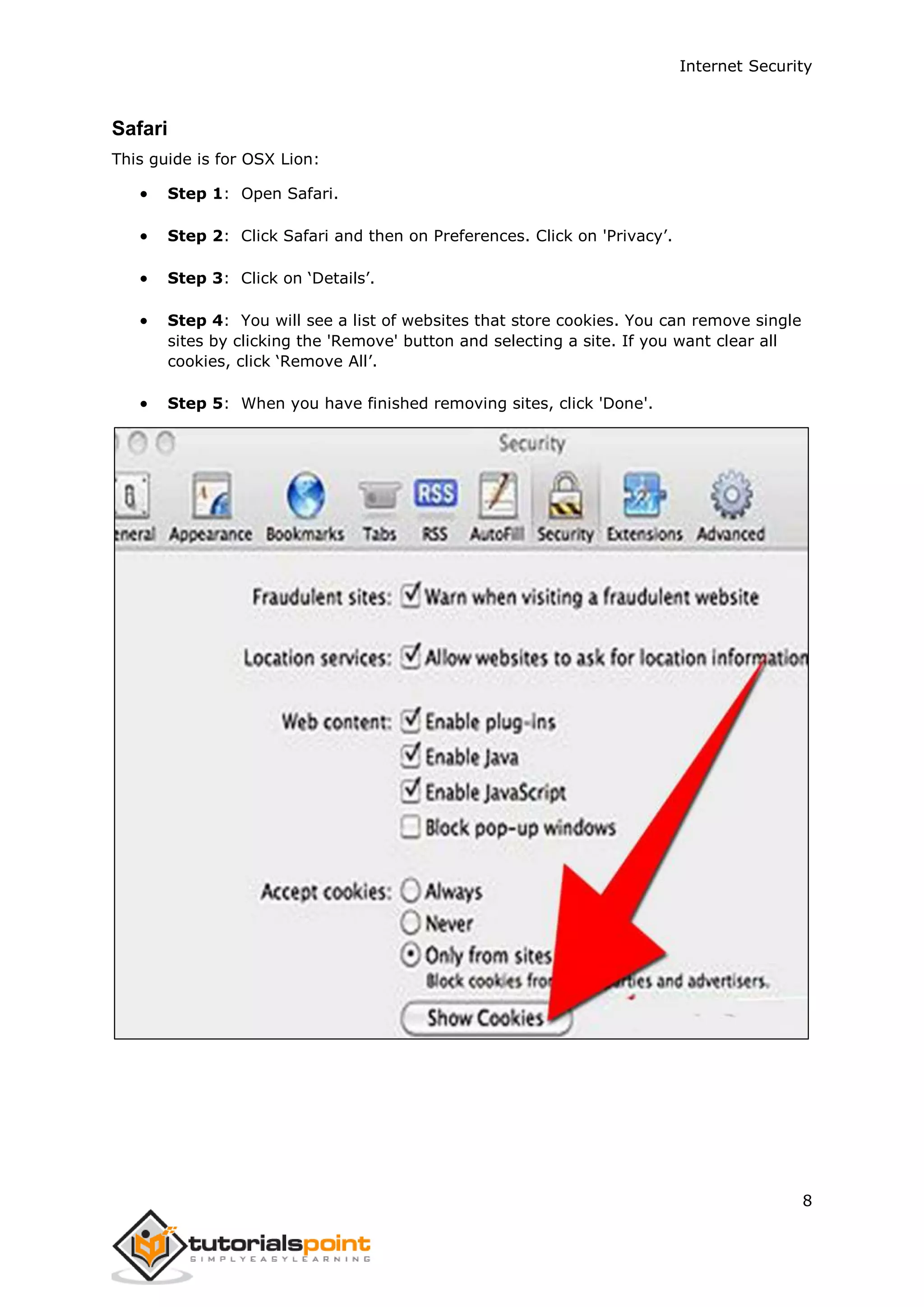 Internet Security
8
Safari
This guide is for OSX Lion:
 Step 1: Open Safari.
 Step 2: Click Safari and then on Preferences. Click on 'Privacy’.
 Step 3: Click on ‘Details’.
 Step 4: You will see a list of websites that store cookies. You can remove single
sites by clicking the 'Remove' button and selecting a site. If you want clear all
cookies, click ‘Remove All’.
 Step 5: When you have finished removing sites, click 'Done'.
 