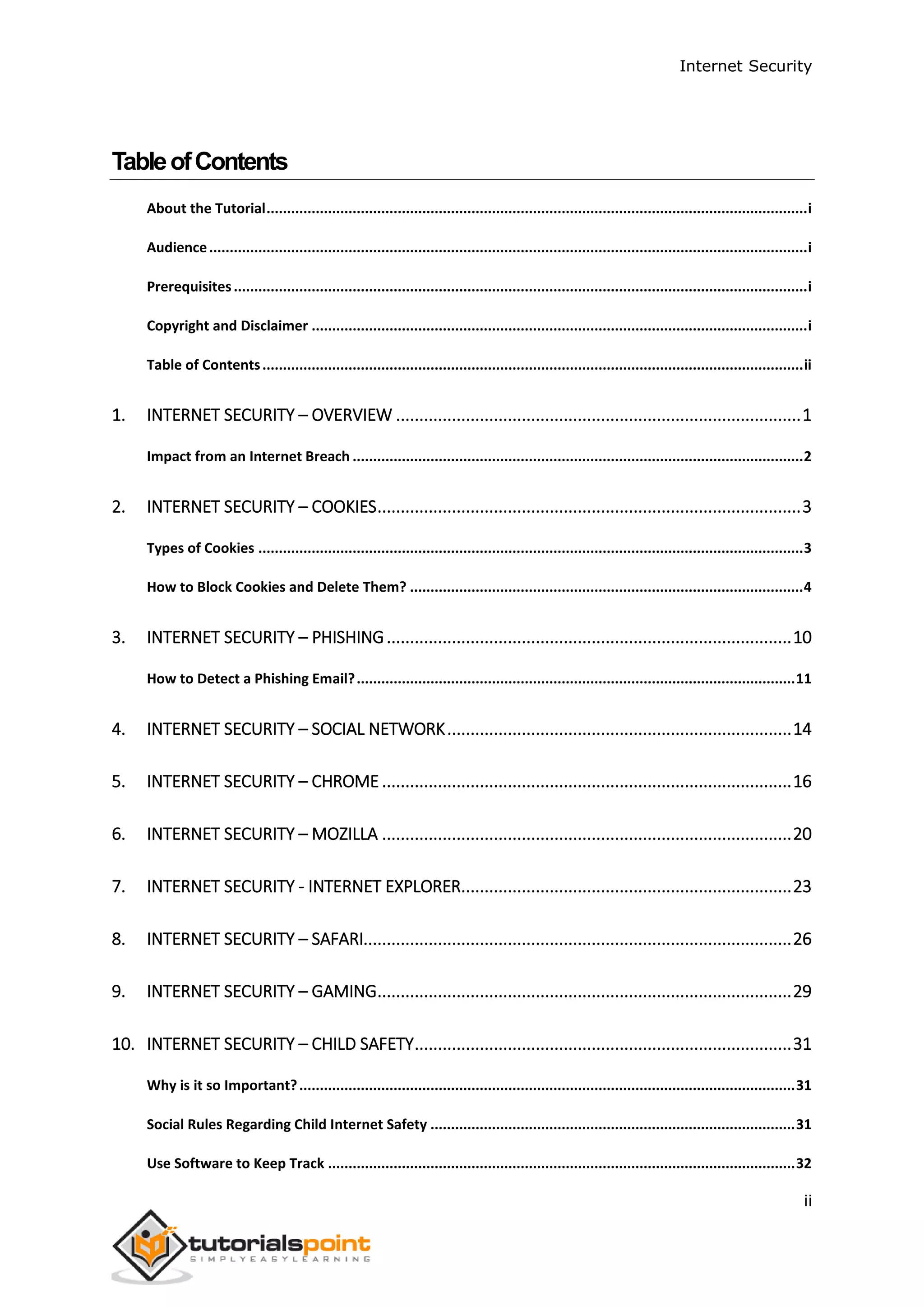 Internet Security
ii
TableofContents
About the Tutorial....................................................................................................................................i
Audience..................................................................................................................................................i
Prerequisites............................................................................................................................................i
Copyright and Disclaimer .........................................................................................................................i
Table of Contents....................................................................................................................................ii
1. INTERNET SECURITY – OVERVIEW .......................................................................................1
Impact from an Internet Breach ..............................................................................................................2
2. INTERNET SECURITY – COOKIES...........................................................................................3
Types of Cookies .....................................................................................................................................3
How to Block Cookies and Delete Them? ................................................................................................4
3. INTERNET SECURITY – PHISHING.......................................................................................10
How to Detect a Phishing Email?...........................................................................................................11
4. INTERNET SECURITY – SOCIAL NETWORK..........................................................................14
5. INTERNET SECURITY – CHROME ........................................................................................16
6. INTERNET SECURITY – MOZILLA ........................................................................................20
7. INTERNET SECURITY - INTERNET EXPLORER.......................................................................23
8. INTERNET SECURITY – SAFARI............................................................................................26
9. INTERNET SECURITY – GAMING.........................................................................................29
10. INTERNET SECURITY – CHILD SAFETY.................................................................................31
Why is it so Important?.........................................................................................................................31
Social Rules Regarding Child Internet Safety .........................................................................................31
Use Software to Keep Track ..................................................................................................................32
 