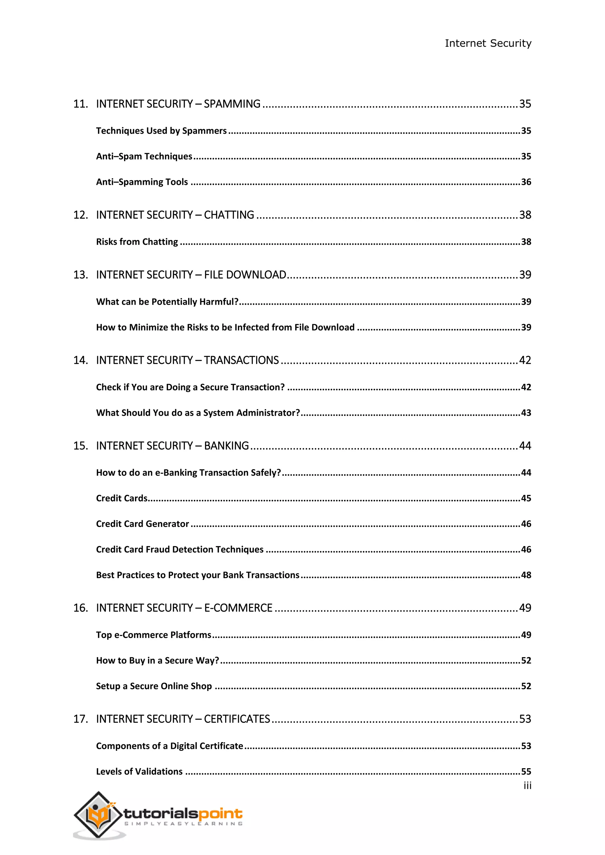 Internet Security
iii
11. INTERNET SECURITY – SPAMMING....................................................................................35
Techniques Used by Spammers.............................................................................................................35
Anti–Spam Techniques..........................................................................................................................35
Anti–Spamming Tools ...........................................................................................................................36
12. INTERNET SECURITY – CHATTING......................................................................................38
Risks from Chatting ...............................................................................................................................38
13. INTERNET SECURITY – FILE DOWNLOAD............................................................................39
What can be Potentially Harmful?.........................................................................................................39
How to Minimize the Risks to be Infected from File Download .............................................................39
14. INTERNET SECURITY – TRANSACTIONS..............................................................................42
Check if You are Doing a Secure Transaction? .......................................................................................42
What Should You do as a System Administrator?..................................................................................43
15. INTERNET SECURITY – BANKING........................................................................................44
How to do an e-Banking Transaction Safely?.........................................................................................44
Credit Cards...........................................................................................................................................45
Credit Card Generator...........................................................................................................................46
Credit Card Fraud Detection Techniques ...............................................................................................46
Best Practices to Protect your Bank Transactions..................................................................................48
16. INTERNET SECURITY – E-COMMERCE................................................................................49
Top e-Commerce Platforms...................................................................................................................49
How to Buy in a Secure Way?................................................................................................................52
Setup a Secure Online Shop ..................................................................................................................52
17. INTERNET SECURITY – CERTIFICATES.................................................................................53
Components of a Digital Certificate.......................................................................................................53
Levels of Validations .............................................................................................................................55
 