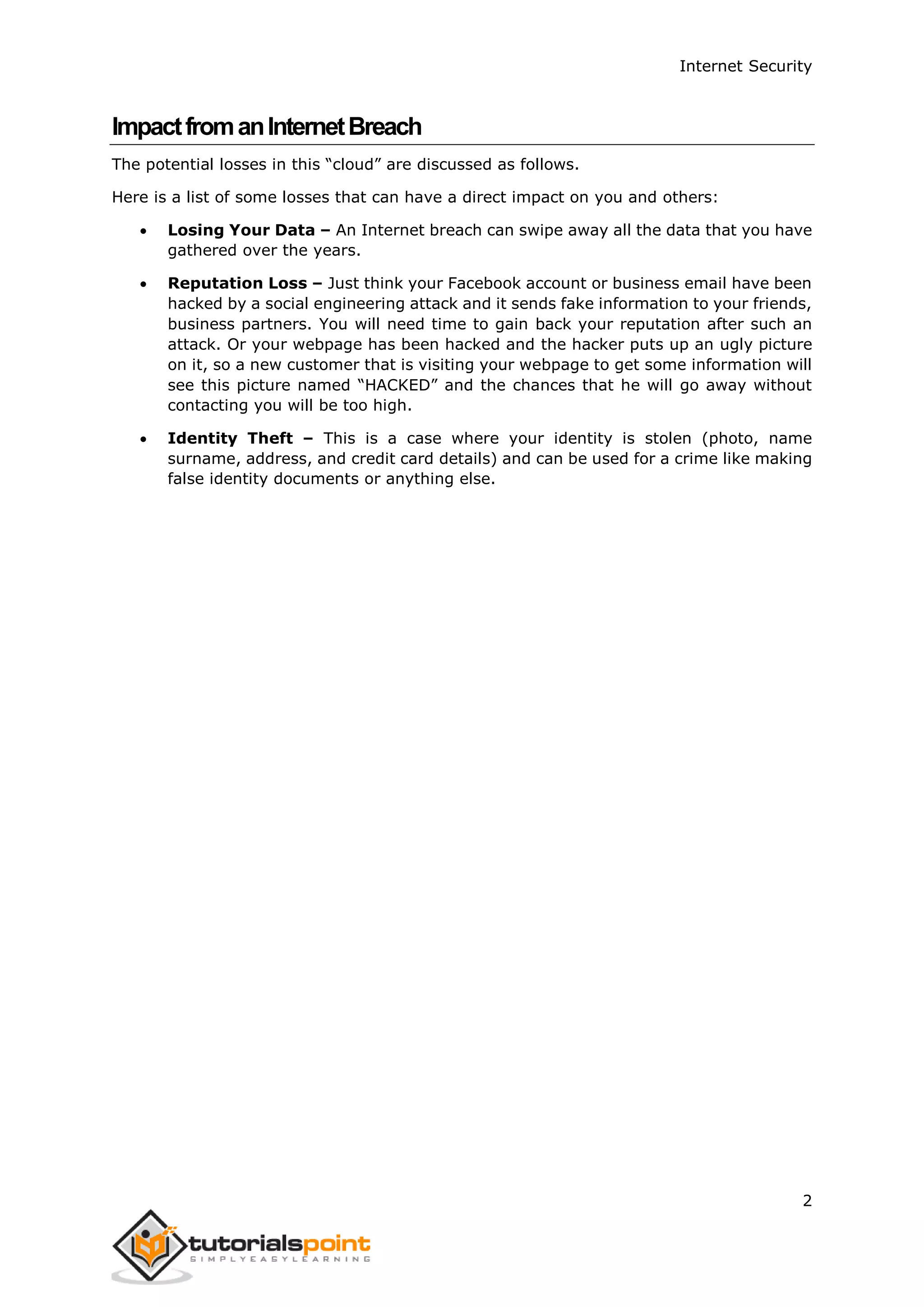 Internet Security
2
ImpactfromanInternetBreach
The potential losses in this “cloud” are discussed as follows.
Here is a list of some losses that can have a direct impact on you and others:
 Losing Your Data – An Internet breach can swipe away all the data that you have
gathered over the years.
 Reputation Loss – Just think your Facebook account or business email have been
hacked by a social engineering attack and it sends fake information to your friends,
business partners. You will need time to gain back your reputation after such an
attack. Or your webpage has been hacked and the hacker puts up an ugly picture
on it, so a new customer that is visiting your webpage to get some information will
see this picture named “HACKED” and the chances that he will go away without
contacting you will be too high.
 Identity Theft – This is a case where your identity is stolen (photo, name
surname, address, and credit card details) and can be used for a crime like making
false identity documents or anything else.
 
