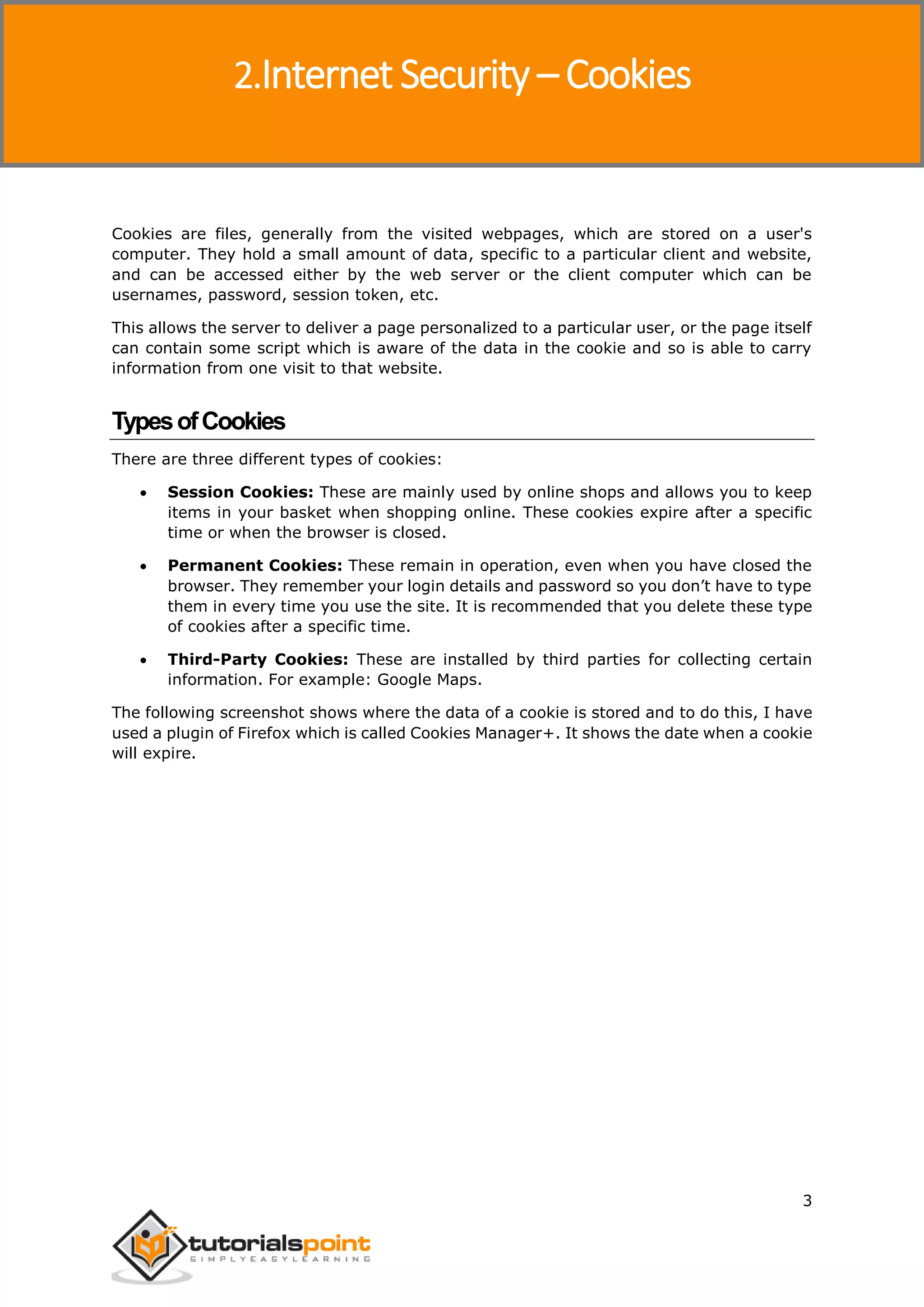 Internet Security
3
Cookies are files, generally from the visited webpages, which are stored on a user's
computer. They hold a small amount of data, specific to a particular client and website,
and can be accessed either by the web server or the client computer which can be
usernames, password, session token, etc.
This allows the server to deliver a page personalized to a particular user, or the page itself
can contain some script which is aware of the data in the cookie and so is able to carry
information from one visit to that website.
TypesofCookies
There are three different types of cookies:
 Session Cookies: These are mainly used by online shops and allows you to keep
items in your basket when shopping online. These cookies expire after a specific
time or when the browser is closed.
 Permanent Cookies: These remain in operation, even when you have closed the
browser. They remember your login details and password so you don’t have to type
them in every time you use the site. It is recommended that you delete these type
of cookies after a specific time.
 Third-Party Cookies: These are installed by third parties for collecting certain
information. For example: Google Maps.
The following screenshot shows where the data of a cookie is stored and to do this, I have
used a plugin of Firefox which is called Cookies Manager+. It shows the date when a cookie
will expire.
2.Internet Security – Cookies
 