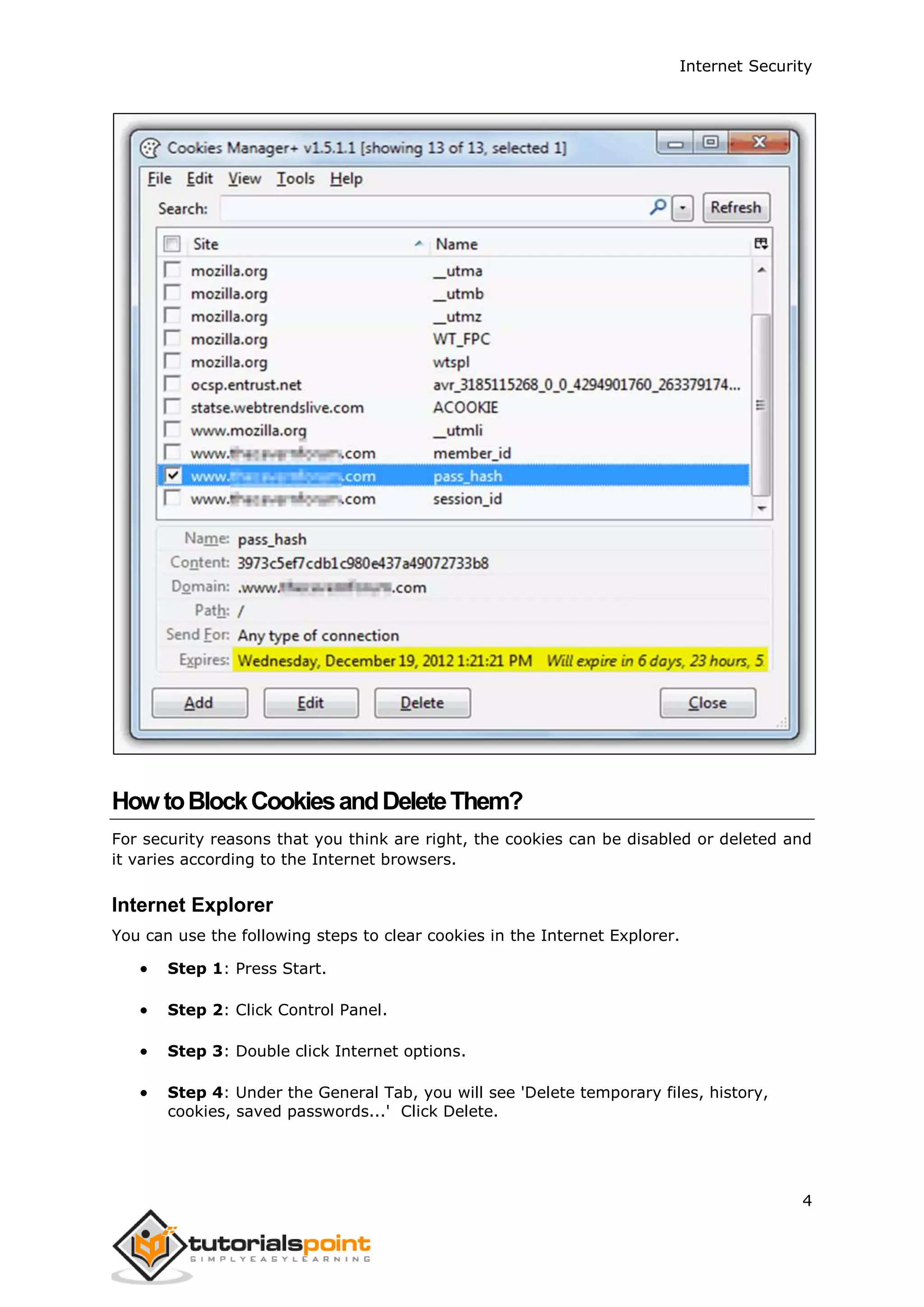 Internet Security
4
HowtoBlockCookiesandDeleteThem?
For security reasons that you think are right, the cookies can be disabled or deleted and
it varies according to the Internet browsers.
Internet Explorer
You can use the following steps to clear cookies in the Internet Explorer.
 Step 1: Press Start.
 Step 2: Click Control Panel.
 Step 3: Double click Internet options.
 Step 4: Under the General Tab, you will see 'Delete temporary files, history,
cookies, saved passwords...' Click Delete.
 