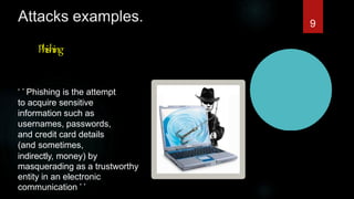 Attacks examples.
Phishing
‘ ’ Phishing is the attempt
to acquire sensitive
information such as
usernames, passwords,
and credit card details
(and sometimes,
indirectly, money) by
masquerading as a trustworthy
entity in an electronic
communication ’ ’
9
 