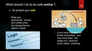 What should I do to be safe online ?.
 To protect your self
Keep you
passwords private
and create ones
too strong that are
hard to “crack”
If you have received an
Email encounters, you
may have been the
target of a common
scam called ‘phishing’.
15
 