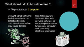 What should I do to be safe online ?.
 To protect your Computer
Use Anti-virus Software:
Anti-virus software can
detect and destroy
computer viruses before
they cause damage
Use Anti-spyware
Software: Use anti-
spyware software so
unknown people cannot
lurk on your computer
and potentially
steal your information
17
 