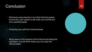 Conclusion
Whenever using internet or an online financial system,
ensure that your system is still under your control and
not a spoofed puppet.
Protecting your self from internet threats.
Being aware of the dangers of the internet and taking the
rightsteps to avoid them means you can enjoy the
internet safely.
19
 