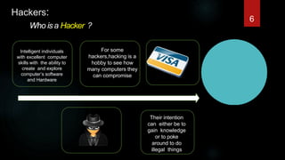 Hackers:
Who isa Hacker ?
Intelligent individuals
with excellent computer
skills with the ability to
create and explore
computer’s software
and Hardware
For some
hackers,hacking is a
hobby to see how
many computers they
can compromise
Their intention
can either be to
gain knowledge
or to poke
around to do
illegal things
6
 