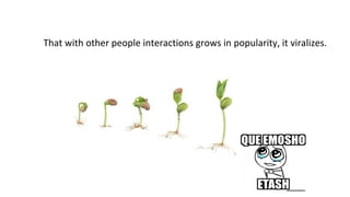 That with other people interactions grows in popularity, it viralizes.

 