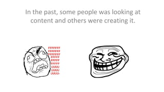 In the past, some people was looking at
content and others were creating it.

 