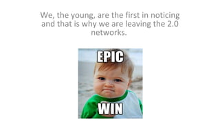 We, the young, are the first in noticing
and that is why we are leaving the 2.0
networks.

 