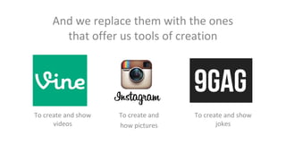 And we replace them with the ones
that offer us tools of creation

To create and show
videos

To create and
how pictures

To create and show
jokes

 