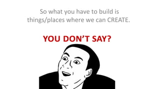 So what you have to build is
things/places where we can CREATE.

 