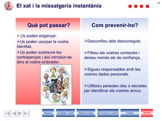 El xat i la missatgeria instantània Desconfieu dels desconeguts. Filtreu els vostres contactes i deixeu només els de confiança. Sigueu responsables amb les vostres dades personals. Utilitzeu paraules clau o secretes per identificar els vostres amics. Us poden enganyar. Us poden usurpar la vostra identitat. Us poden sostreure les contrasenyes i així introduir-se dins el vostre ordinador. Com prevenir-ho? Què pot passar? Objectius SORTIR Qüestions legals Avantatges i perills Què cal tenir en compte? Consells 