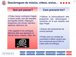 Descàrregues de música, vídeos, arxius... Utilitzeu la previsualització dels programes que descarregueu i cancel·leu tot el que sospiteu que sigui il·legal. Activeu els mecanismes de control parental. Podeu tenir en compte els comentaris d’altres usuaris que han comprovat que el títol no s’adiu amb el contingut. Podeu baixar continguts il·legals o nocius ocults, com per exemple pornografia infantil, mitjançant programes com  emule ,  edonkey ,  elephant ,  bittorrent , etc.  De vegades hi ha continguts diferents dels que apareixen al títol de l’arxiu, música, vídeo, etc. Com prevenir-ho? Què pot passar? Objectius SORTIR Qüestions legals Avantatges i perills Què cal tenir en compte? Consells 