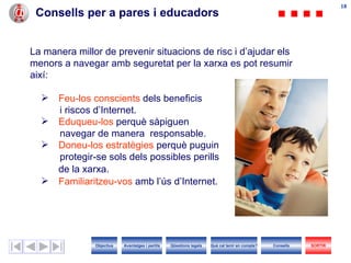 Consells per a pares i educadors La manera millor de prevenir situacions de risc i d’ajudar els menors a navegar amb seguretat per la xarxa es pot resumir així: Feu-los   conscients  dels beneficis i riscos d’ I nternet. Eduqueu-los  perquè sàpiguen  navegar de manera  responsable. Doneu-los   estratègies  perquè puguin protegir-se sols dels possibles perills  de la xarxa. Familiaritzeu-vos  amb l’ús d’ I nternet. Objectius SORTIR Qüestions legals Avantatges i perills Què cal tenir en compte? Consells 