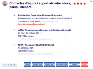 Contactes d’ajuda i suport als educadors, pares i menors Policia de la Generalitat-Mossos d’Esquadra Adreceu-vos a la comissaria més pròxima al vostre domicili o entreu a la nostra web:   www.mossos.net [email_address] ACIM- Associació catalana per la infància maltractada C. Gran de Gràcia, 241, 1r 08012 Barcelona HTTP://www.acim.cat ,  [email_address]   IQUA- Agència de Qualitat d’Internet C. Entença, 321 08029 Barcelona  www.internetsegura.net ,  [email_address]   Objectius SORTIR Qüestions legals Avantatges i perills Què cal tenir en compte? Consells 
