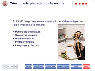 Qüestions legals : continguts nocius És tot allò que pot representar un perjudici per al desenvolupament  físic o emocional dels menors: Pornografia entre adults Consum de drogues Anorèxia i bulímia Imatges violentes Llenguatge groller, etc. Objectius SORTIR Qüestions legals Avantatges i perills Què cal tenir en compte? Consells 